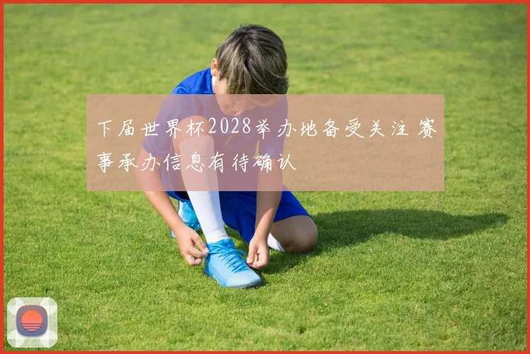 下届世界杯2028举办地备受关注 赛事承办信息有待确认