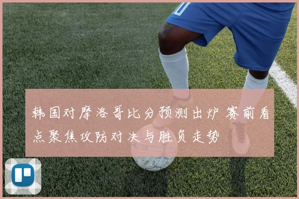 韩国对摩洛哥比分预测出炉 赛前看点聚焦攻防对决与胜负走势