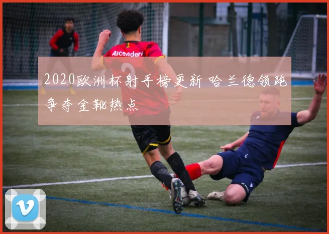 2020欧洲杯射手榜更新 哈兰德领跑争夺金靴热点