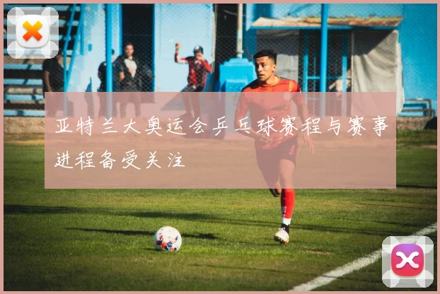 亚特兰大奥运会乒乓球赛程与赛事进程备受关注