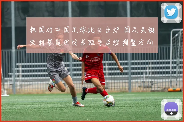 韩国对中国足球比分出炉 国足关键失利暴露攻防差距与后续调整方向