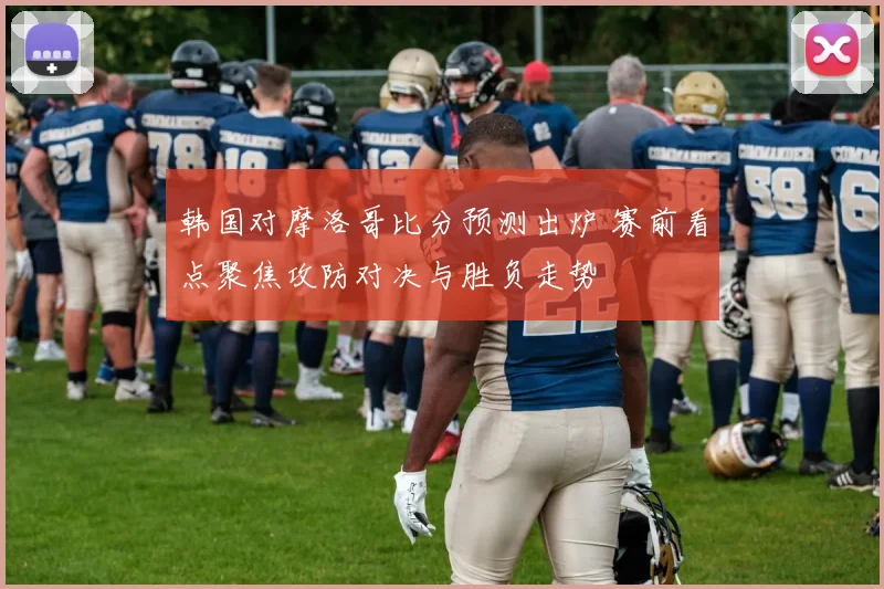 韩国对摩洛哥比分预测出炉 赛前看点聚焦攻防对决与胜负走势