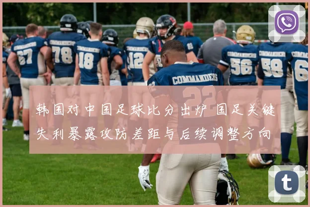 韩国对中国足球比分出炉 国足关键失利暴露攻防差距与后续调整方向