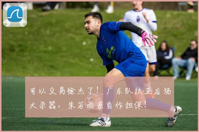 可以交易徐杰了!广东队扶正后场大杀器,朱芳雨亲自作担保!