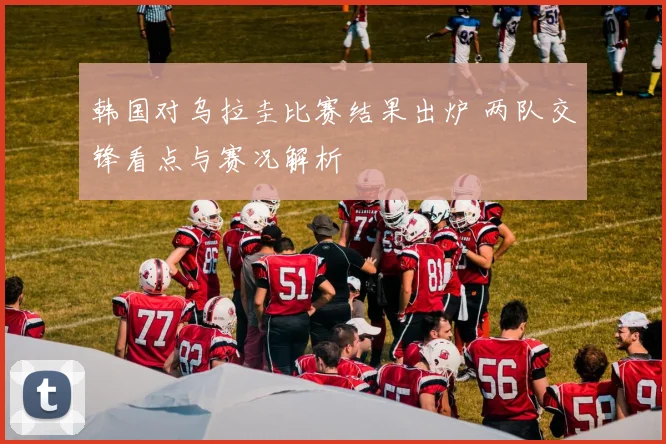 韩国对乌拉圭比赛结果出炉 两队交锋看点与赛况解析