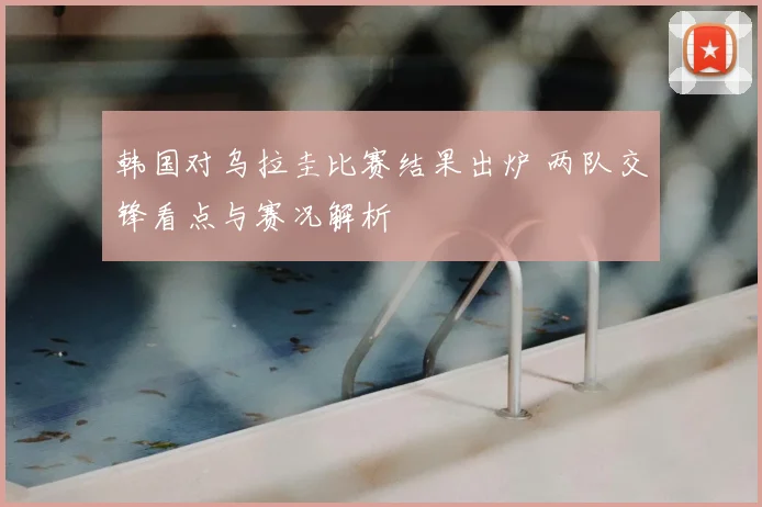 韩国对乌拉圭比赛结果出炉 两队交锋看点与赛况解析