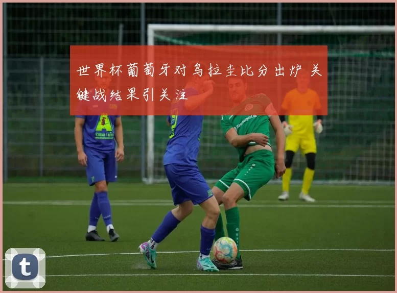 世界杯葡萄牙对乌拉圭比分出炉 关键战结果引关注