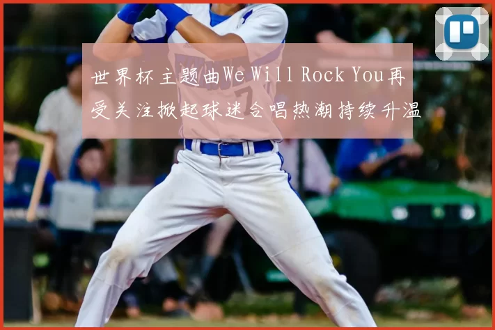 世界杯主题曲We Will Rock You再受关注掀起球迷合唱热潮持续升温