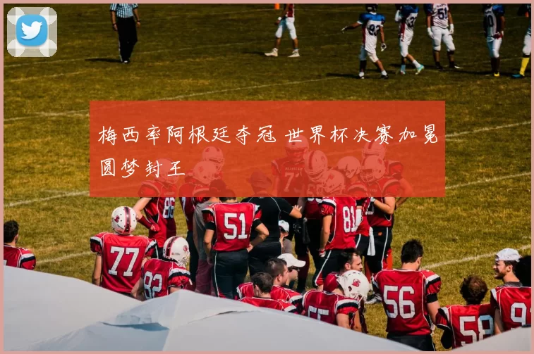 梅西率阿根廷夺冠 世界杯决赛加冕圆梦封王
