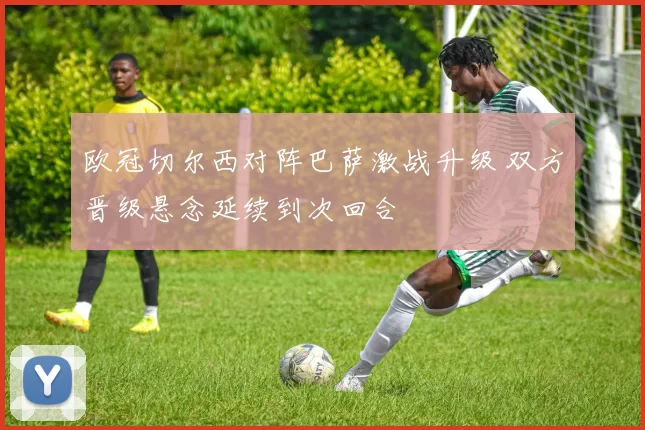 欧冠切尔西对阵巴萨激战升级 双方晋级悬念延续到次回合