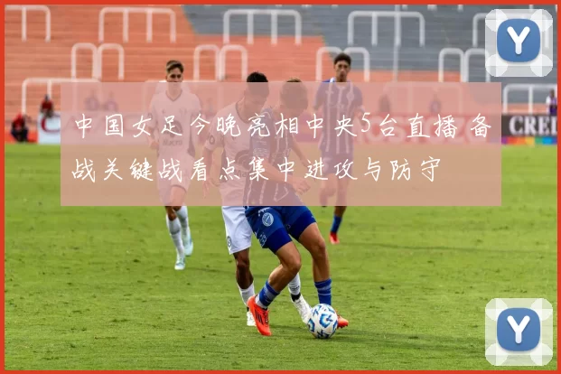 中国女足今晚亮相中央5台直播 备战关键战看点集中进攻与防守