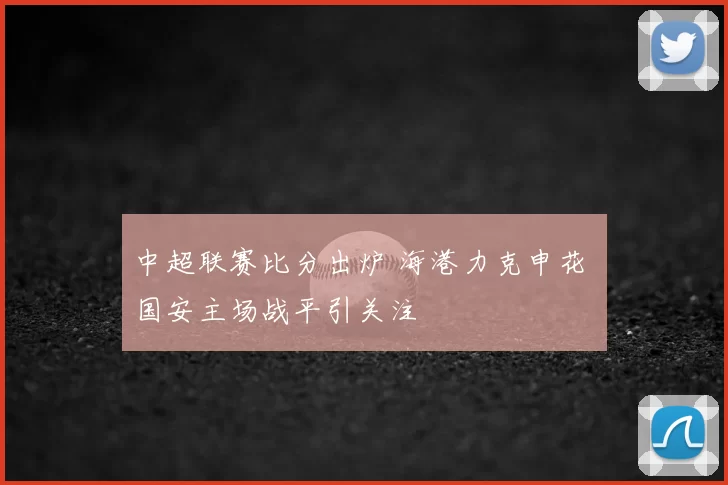 中超联赛比分出炉 海港力克申花 国安主场战平引关注