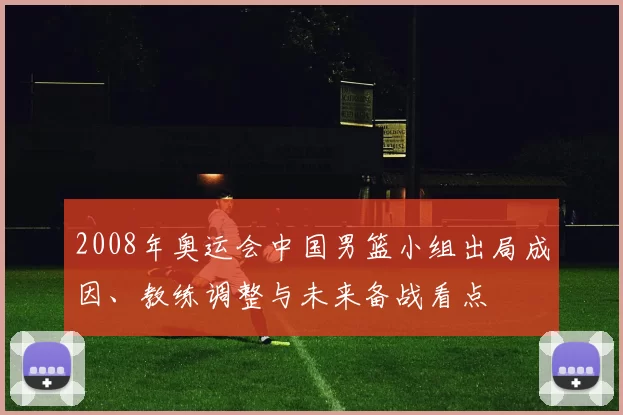 2008年奥运会中国男篮小组出局成因、教练调整与未来备战看点