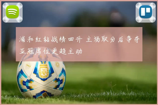 浦和红钻战绩回升 主场取分后争夺亚冠席位更趋主动