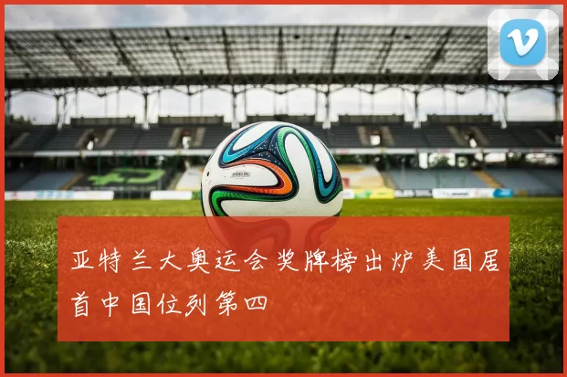 亚特兰大奥运会奖牌榜出炉美国居首中国位列第四