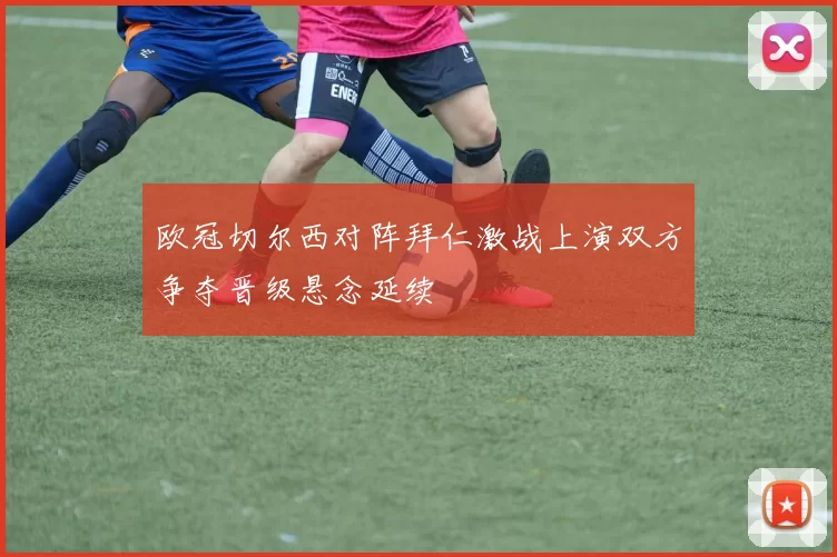 欧冠切尔西对阵拜仁激战上演双方争夺晋级悬念延续