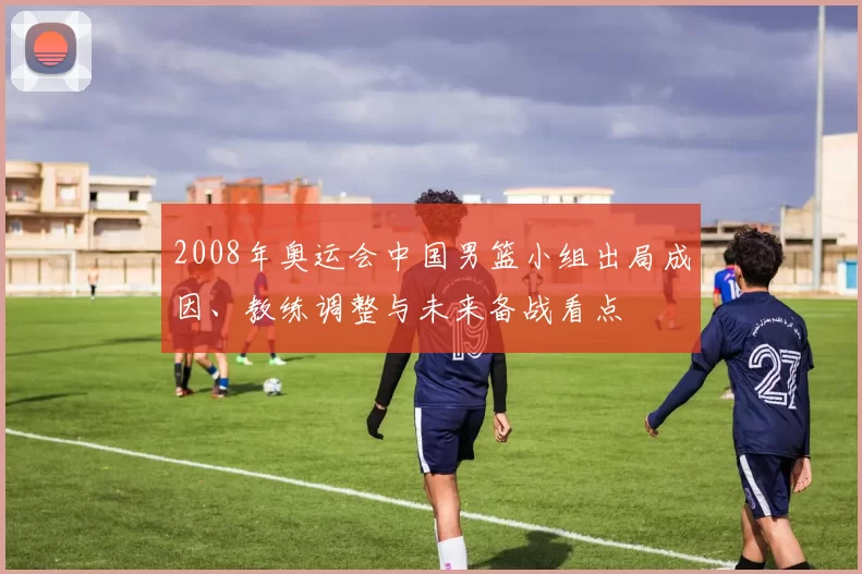 2008年奥运会中国男篮小组出局成因、教练调整与未来备战看点