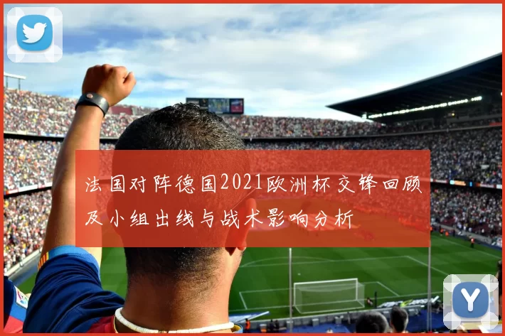 法国对阵德国2021欧洲杯交锋回顾及小组出线与战术影响分析