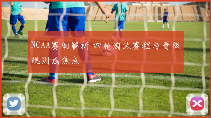 NCAA赛制解析 四轮淘汰赛程与晋级规则成焦点