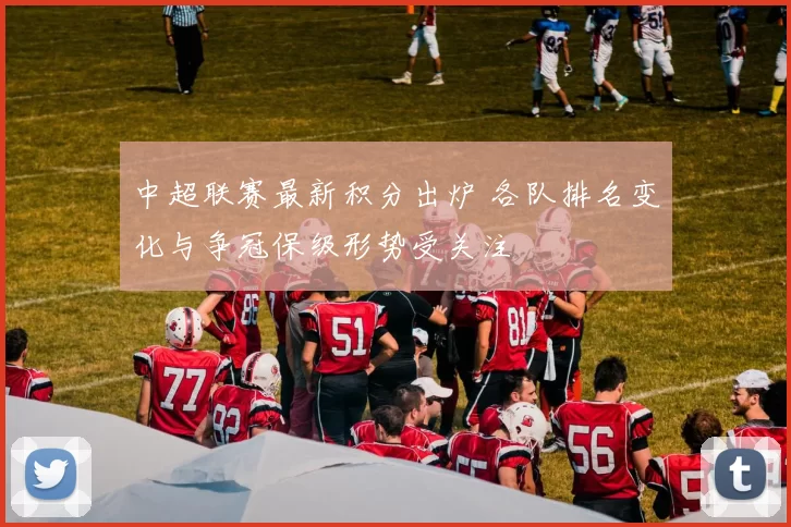 中超联赛最新积分出炉 各队排名变化与争冠保级形势受关注