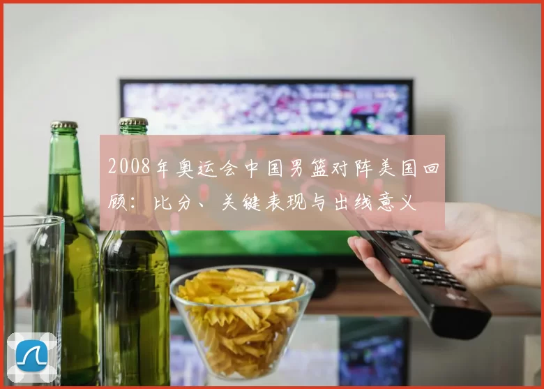2008年奥运会中国男篮对阵美国回顾：比分、关键表现与出线意义