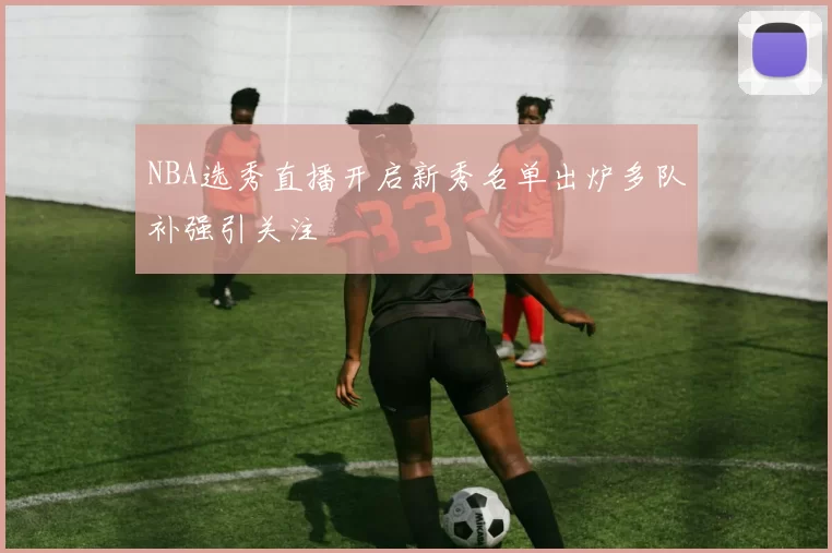 NBA选秀直播开启新秀名单出炉多队补强引关注