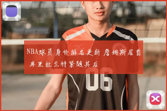 NBA球员身价排名更新 詹姆斯居首 库里杜兰特紧随其后