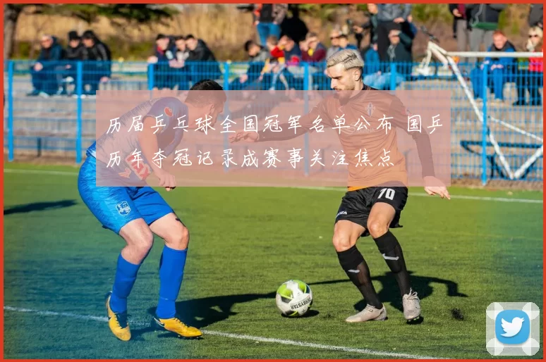 历届乒乓球全国冠军名单公布 国乒历年夺冠记录成赛事关注焦点