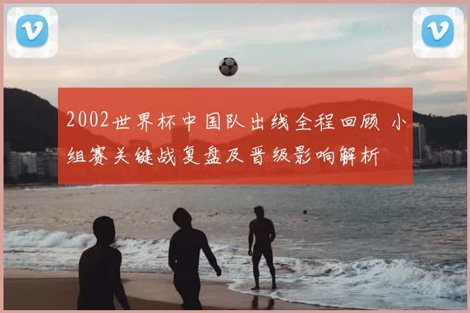 2002世界杯中国队出线全程回顾 小组赛关键战复盘及晋级影响解析
