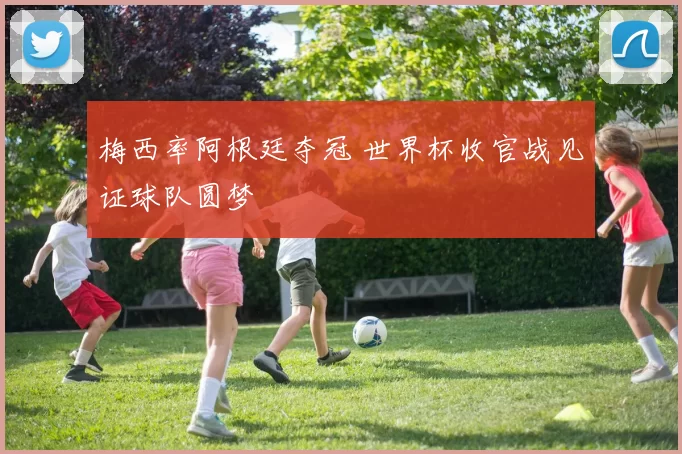 梅西率阿根廷夺冠 世界杯收官战见证球队圆梦