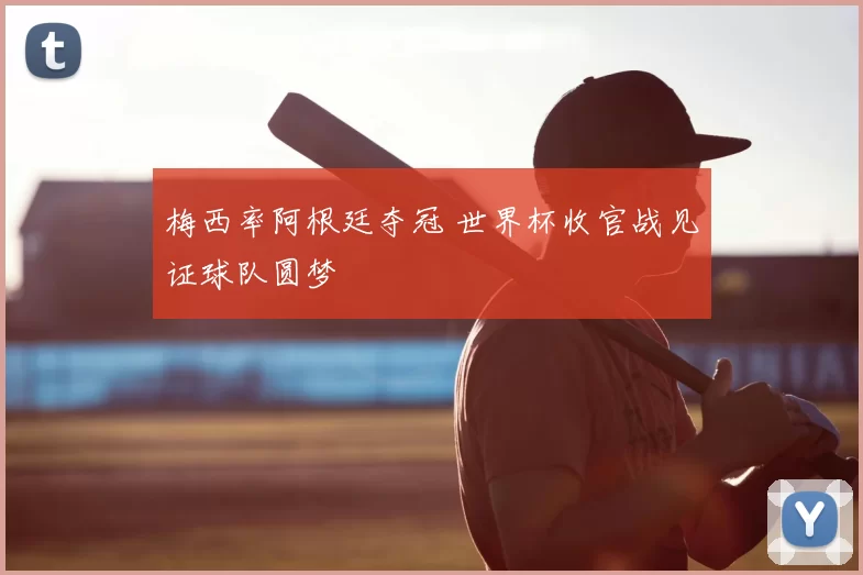 梅西率阿根廷夺冠 世界杯收官战见证球队圆梦