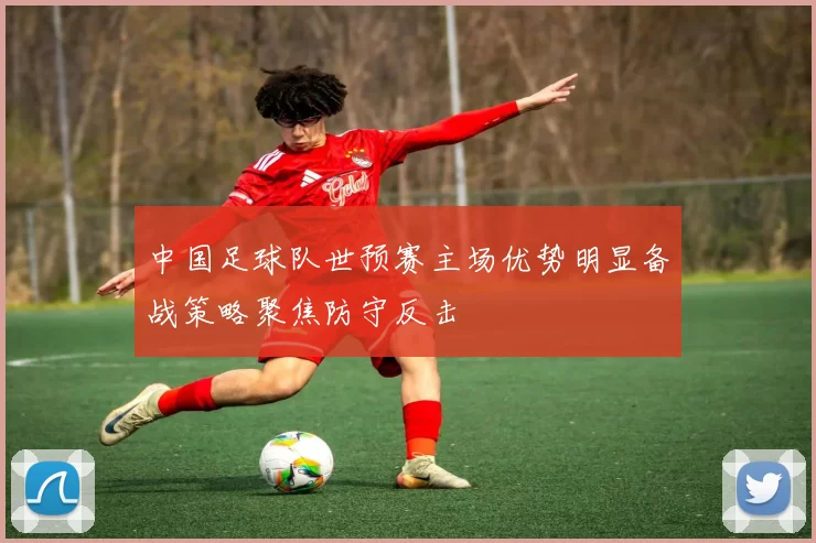 中国足球队世预赛主场优势明显备战策略聚焦防守反击