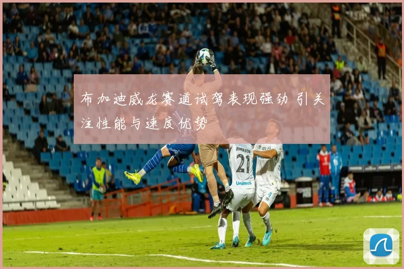 布加迪威龙赛道试驾表现强劲 引关注性能与速度优势