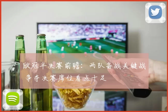 欧冠半决赛前瞻：两队备战关键战 争夺决赛席位看点十足