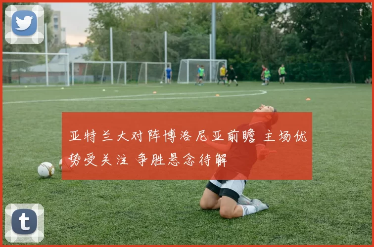 亚特兰大对阵博洛尼亚前瞻 主场优势受关注 争胜悬念待解