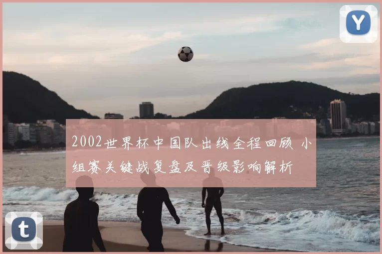 2002世界杯中国队出线全程回顾 小组赛关键战复盘及晋级影响解析